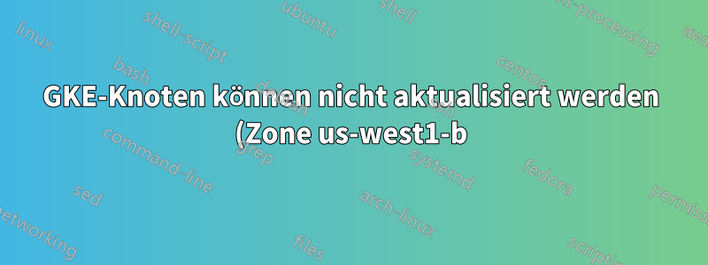 GKE-Knoten können nicht aktualisiert werden (Zone us-west1-b)