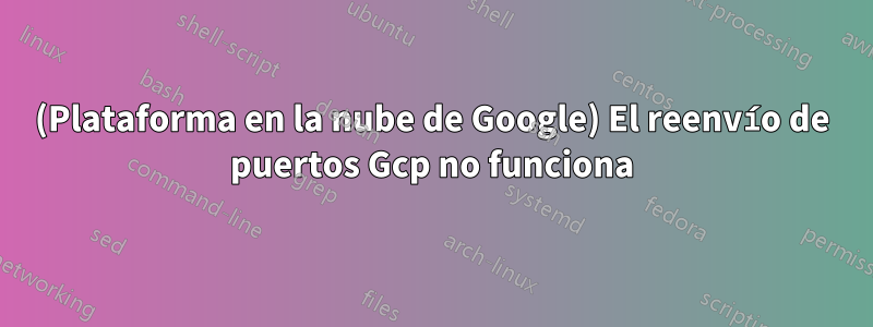 (Plataforma en la nube de Google) El reenvío de puertos Gcp no funciona