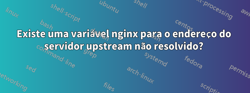 Existe uma variável nginx para o endereço do servidor upstream não resolvido?