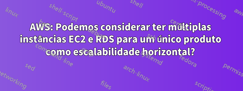 AWS: Podemos considerar ter múltiplas instâncias EC2 e RDS para um único produto como escalabilidade horizontal?