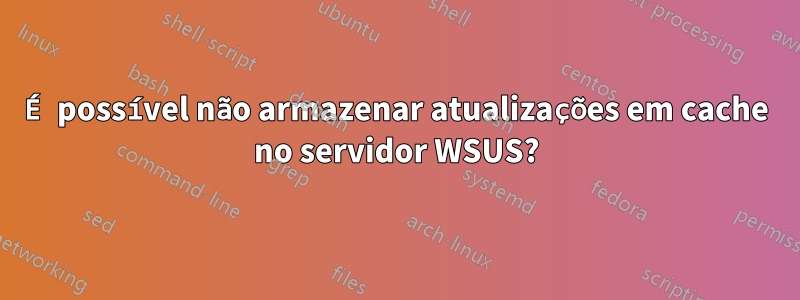 É possível não armazenar atualizações em cache no servidor WSUS?