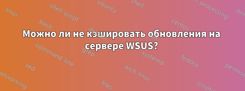 Можно ли не кэшировать обновления на сервере WSUS?