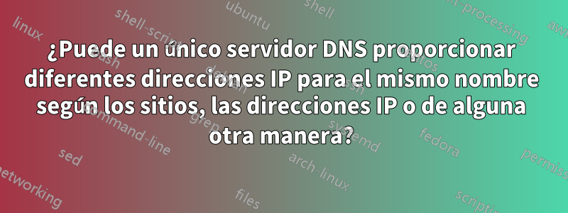 ¿Puede un único servidor DNS proporcionar diferentes direcciones IP para el mismo nombre según los sitios, las direcciones IP o de alguna otra manera?