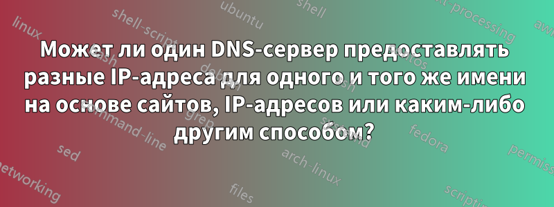 Может ли один DNS-сервер предоставлять разные IP-адреса для одного и того же имени на основе сайтов, IP-адресов или каким-либо другим способом?