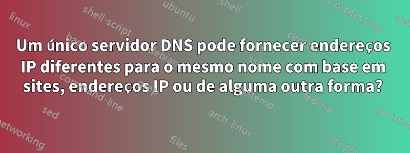 Um único servidor DNS pode fornecer endereços IP diferentes para o mesmo nome com base em sites, endereços IP ou de alguma outra forma?