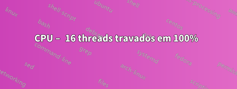 CPU – 16 threads travados em 100% 