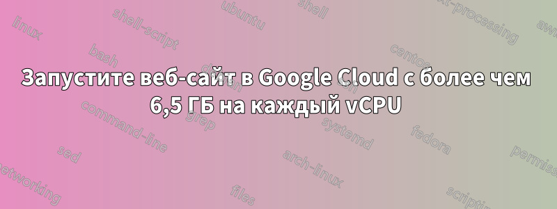 Запустите веб-сайт в Google Cloud с более чем 6,5 ГБ на каждый vCPU