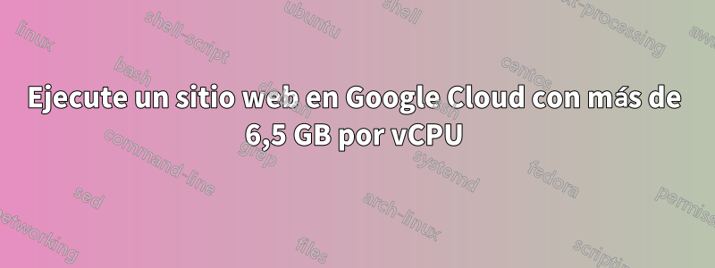 Ejecute un sitio web en Google Cloud con más de 6,5 GB por vCPU