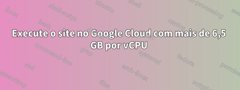 Execute o site no Google Cloud com mais de 6,5 GB por vCPU