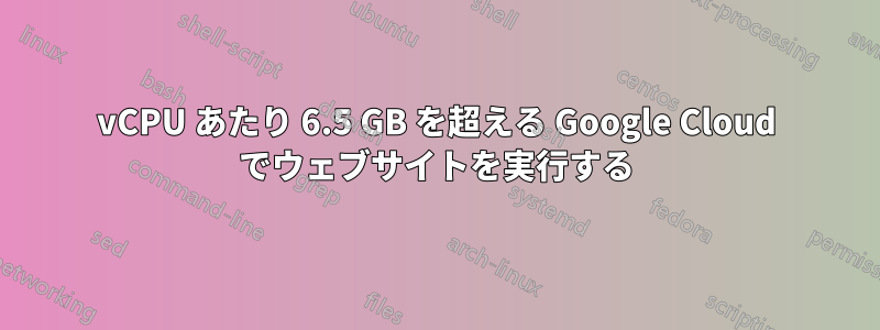 vCPU あたり 6.5 GB を超える Google Cloud でウェブサイトを実行する