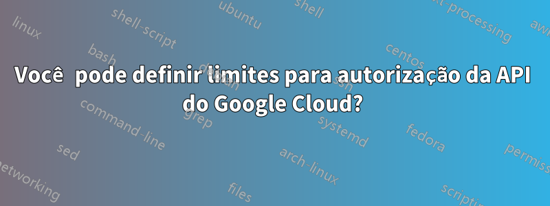 Você pode definir limites para autorização da API do Google Cloud?