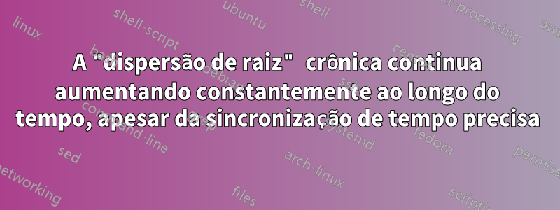 A "dispersão de raiz" crônica continua aumentando constantemente ao longo do tempo, apesar da sincronização de tempo precisa