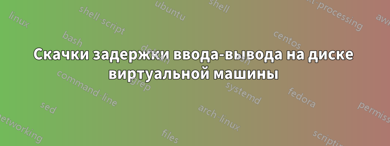 Скачки задержки ввода-вывода на диске виртуальной машины