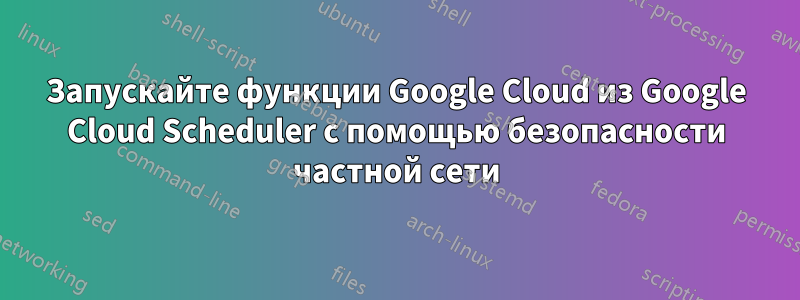 Запускайте функции Google Cloud из Google Cloud Scheduler с помощью безопасности частной сети