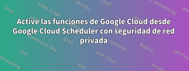 Active las funciones de Google Cloud desde Google Cloud Scheduler con seguridad de red privada