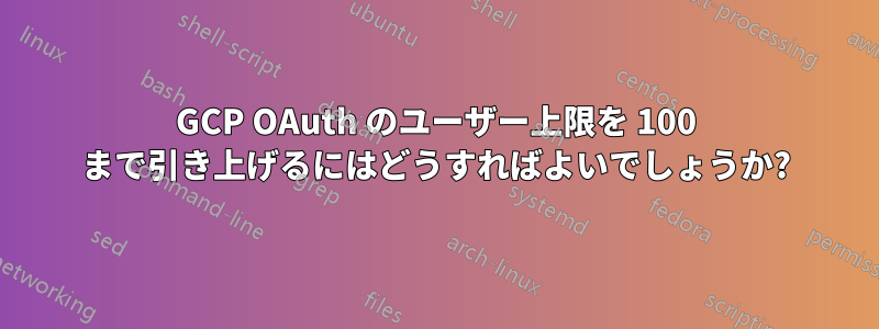 GCP OAuth のユーザー上限を 100 まで引き上げるにはどうすればよいでしょうか?