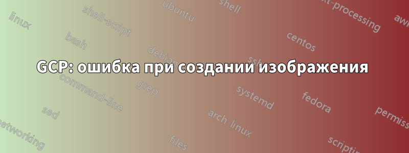 GCP: ошибка при создании изображения