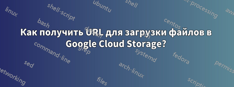 Как получить URL для загрузки файлов в Google Cloud Storage?