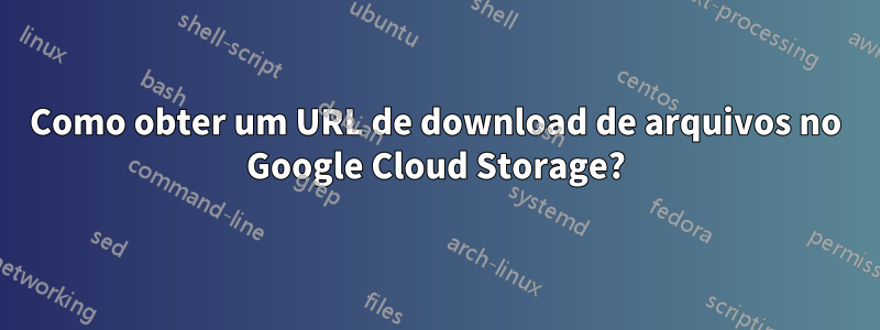 Como obter um URL de download de arquivos no Google Cloud Storage?