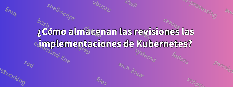 ¿Cómo almacenan las revisiones las implementaciones de Kubernetes?