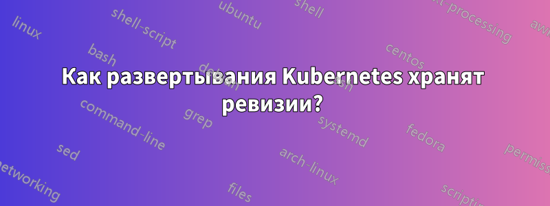Как развертывания Kubernetes хранят ревизии?