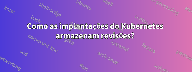 Como as implantações do Kubernetes armazenam revisões?