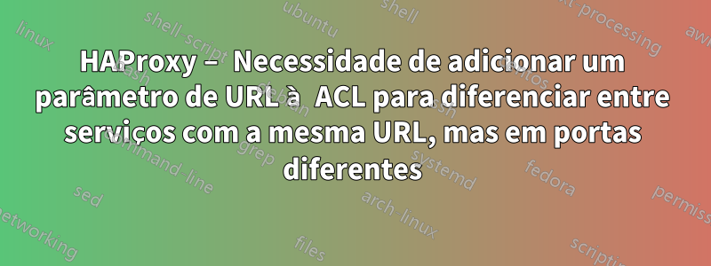 HAProxy – Necessidade de adicionar um parâmetro de URL à ACL para diferenciar entre serviços com a mesma URL, mas em portas diferentes