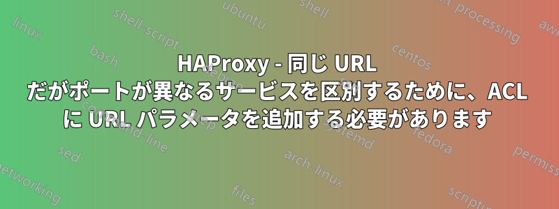 HAProxy - 同じ URL だがポートが異なるサービスを区別するために、ACL に URL パラメータを追加する必要があります