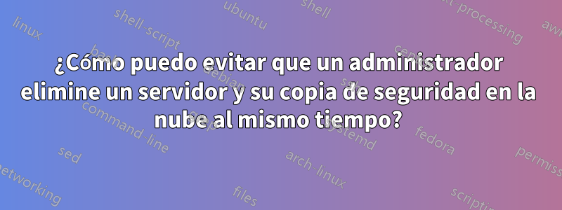 ¿Cómo puedo evitar que un administrador elimine un servidor y su copia de seguridad en la nube al mismo tiempo?