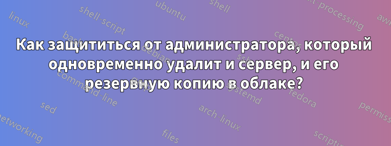 Как защититься от администратора, который одновременно удалит и сервер, и его резервную копию в облаке?