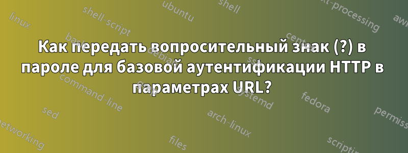 Как передать вопросительный знак (?) в пароле для базовой аутентификации HTTP в параметрах URL?