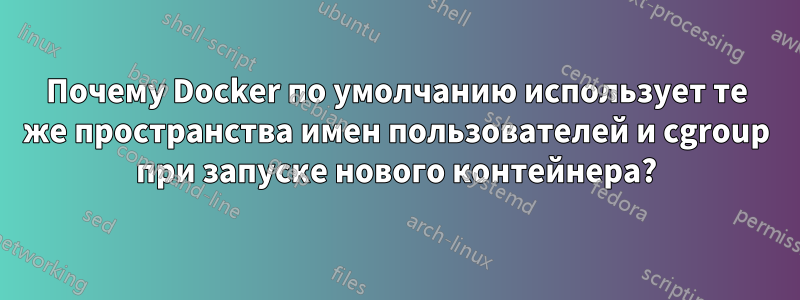 Почему Docker по умолчанию использует те же пространства имен пользователей и cgroup при запуске нового контейнера?
