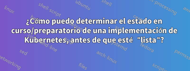 ¿Cómo puedo determinar el estado en curso/preparatorio de una implementación de Kubernetes, antes de que esté "lista"?