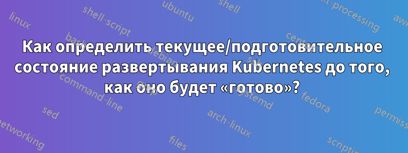 Как определить текущее/подготовительное состояние развертывания Kubernetes до того, как оно будет «готово»?