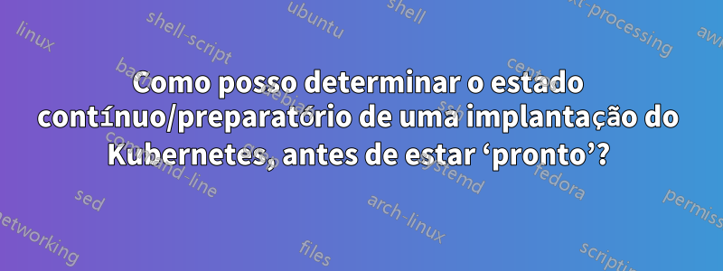 Como posso determinar o estado contínuo/preparatório de uma implantação do Kubernetes, antes de estar ‘pronto’?