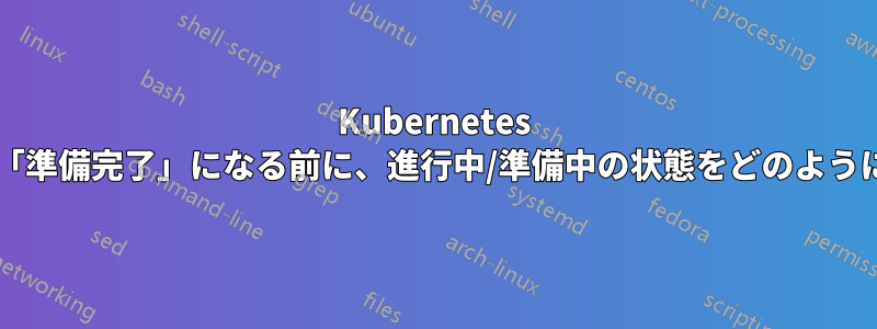 Kubernetes デプロイメントが「準備完了」になる前に、進行中/準備中の状態をどのように判断できますか?