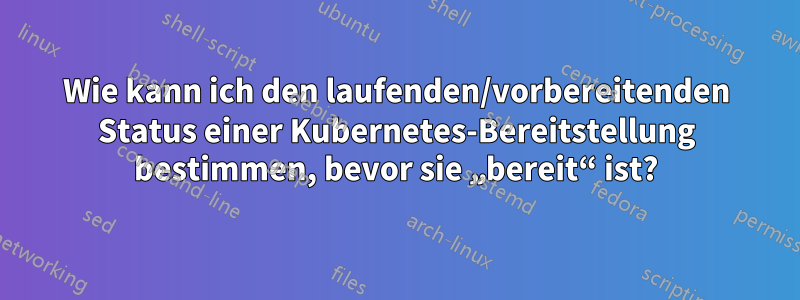 Wie kann ich den laufenden/vorbereitenden Status einer Kubernetes-Bereitstellung bestimmen, bevor sie „bereit“ ist?
