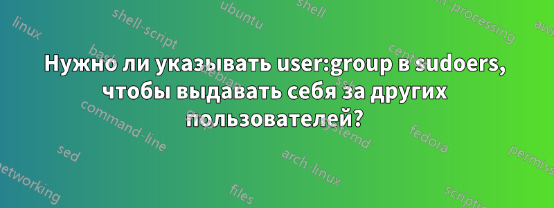 Нужно ли указывать user:group в sudoers, чтобы выдавать себя за других пользователей?
