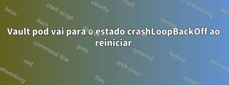 Vault pod vai para o estado crashLoopBackOff ao reiniciar