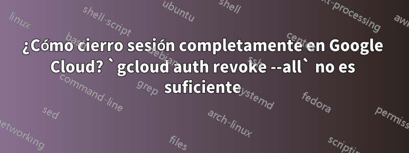¿Cómo cierro sesión completamente en Google Cloud? `gcloud auth revoke --all` no es suficiente