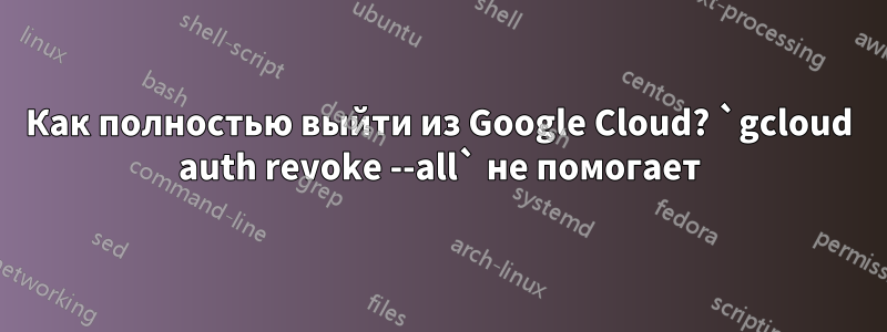 Как полностью выйти из Google Cloud? `gcloud auth revoke --all` не помогает