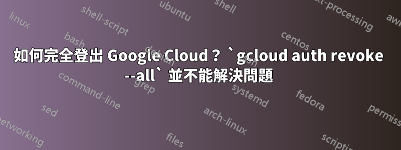 如何完全登出 Google Cloud？ `gcloud auth revoke --all` 並不能解決問題