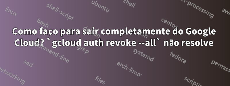 Como faço para sair completamente do Google Cloud? `gcloud auth revoke --all` não resolve