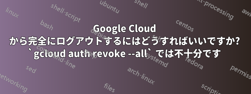 Google Cloud から完全にログアウトするにはどうすればいいですか? `gcloud auth revoke --all` では不十分です