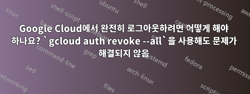 Google Cloud에서 완전히 로그아웃하려면 어떻게 해야 하나요? `gcloud auth revoke --all`을 사용해도 문제가 해결되지 않음