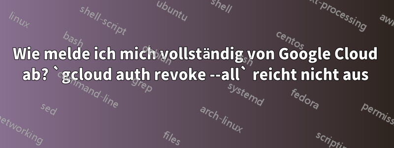 Wie melde ich mich vollständig von Google Cloud ab? `gcloud auth revoke --all` reicht nicht aus