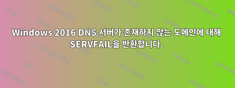 Windows 2016 DNS 서버가 존재하지 않는 도메인에 대해 SERVFAIL을 반환합니다.