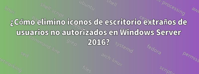 ¿Cómo elimino iconos de escritorio extraños de usuarios no autorizados en Windows Server 2016?