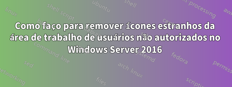 Como faço para remover ícones estranhos da área de trabalho de usuários não autorizados no Windows Server 2016