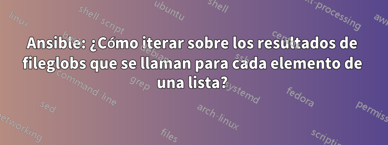 Ansible: ¿Cómo iterar sobre los resultados de fileglobs que se llaman para cada elemento de una lista?